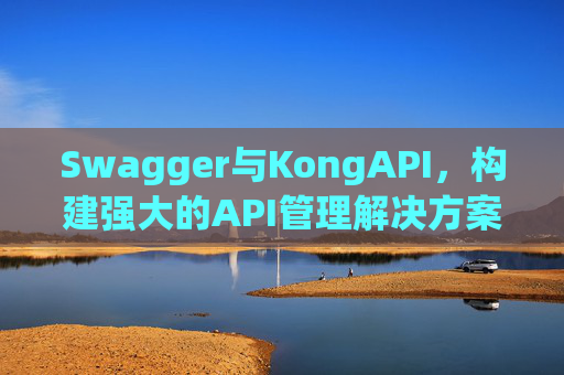 Swagger与KongAPI，构建强大的API管理解决方案